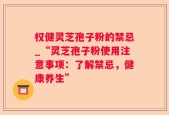 权健灵芝孢子粉的禁忌_“灵芝孢子粉使用注意事项：了解禁忌，健康养生”