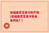 延福康灵芝孢子粉产地(延福康灵芝孢子粉来自何处？)