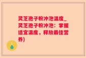 灵芝孢子粉冲泡温度_灵芝孢子粉冲泡：掌握适宜温度，释放最佳营养)