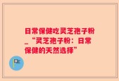 日常保健吃灵芝孢子粉_“灵芝孢子粉：日常保健的天然选择”