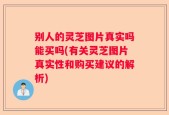 别人的灵芝图片真实吗能买吗(有关灵芝图片真实性和购买建议的解析)