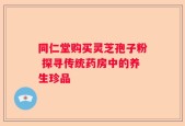 同仁堂购买灵芝孢子粉 探寻传统药房中的养生珍品