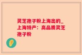 灵芝孢子粉上海出的_上海特产：高品质灵芝孢子粉