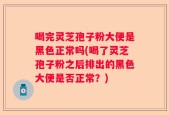 喝完灵芝孢子粉大便是黑色正常吗(喝了灵芝孢子粉之后排出的黑色大便是否正常？)