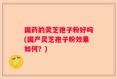 国药的灵芝孢子粉好吗(国产灵芝孢子粉效果如何？)