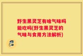 野生黑灵芝有啥气味吗能吃吗(野生黑灵芝的气味与食用方法解析)