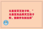 元善堂灵芝孢子粉_“元善堂高品质灵芝孢子粉，健康养生新选择”