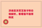 济南百济灵芝孢子粉价格解析，看看值不值得购买