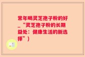 常年喝灵芝孢子粉的好_“灵芝孢子粉的长期益处：健康生活的新选择”)