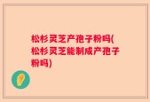 松杉灵芝产孢子粉吗(松杉灵芝能制成产孢子粉吗)