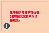 果味园灵芝孢子粉价格(果味园灵芝孢子粉价格展示)