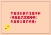 东北抚松县灵芝孢子粉(抚松县灵芝孢子粉：东北养生界的明珠)