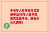 中老年人每天服用灵芝孢子油(老年人日常服用灵芝孢子油，愿生命长久健康)