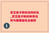 灵芝孢子粉的功效好处_灵芝孢子粉的神奇功效与健康益处全解析