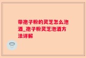 带孢子粉的灵芝怎么泡酒_孢子粉灵芝泡酒方法详解