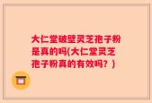 大仁堂破壁灵芝孢子粉是真的吗(大仁堂灵芝孢子粉真的有效吗？)