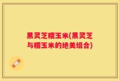 黑灵芝糯玉米(黑灵芝与糯玉米的绝美组合)