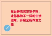 东台神农灵芝孢子粉：让你体验不一样的生活滋味，开启全新养生之旅