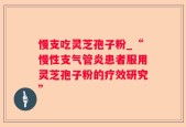 慢支吃灵芝孢子粉_“慢性支气管炎患者服用灵芝孢子粉的疗效研究”