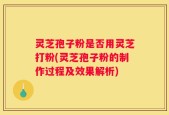 灵芝孢子粉是否用灵芝打粉(灵芝孢子粉的制作过程及效果解析)