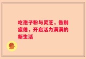 吃孢子粉与灵芝，告别疲倦，开启活力满满的新生活