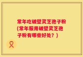 常年吃破壁灵芝孢子粉(常年服用破壁灵芝孢子粉有哪些好处？)