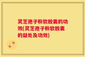 灵芝孢子粉软胶囊的功效(灵芝孢子粉软胶囊的益处及功效)
