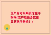流产后可以喝灵芝孢子粉吗(流产后适合饮用灵芝孢子粉吗？)