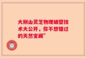 大别山灵芝物理破壁技术大公开，你不想错过的天然宝藏”