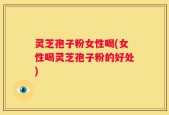 灵芝孢子粉女性喝(女性喝灵芝孢子粉的好处)