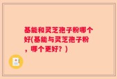 基能和灵芝孢子粉哪个好(基能与灵芝孢子粉，哪个更好？)