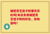 破壁灵芝孢子粉要天天吃吗(每日食用破壁灵芝孢子粉的好处，你知道吗？