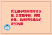 灵芝孢子粉调理好转反应_灵芝孢子粉：调理身体，改善好转反应的天然选择