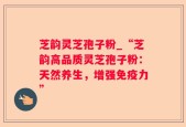 芝韵灵芝孢子粉_“芝韵高品质灵芝孢子粉：天然养生，增强免疫力”