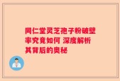 同仁堂灵芝孢子粉破壁率究竟如何 深度解析其背后的奥秘