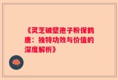 《灵芝破壁孢子粉保鹤唐：独特功效与价值的深度解析》