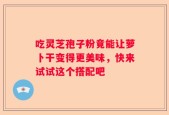 吃灵芝孢子粉竟能让萝卜干变得更美味，快来试试这个搭配吧