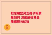 敖东破壁灵芝孢子粉质量如何 深度解析其品质保障与优势