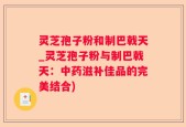 灵芝孢子粉和制巴戟天_灵芝孢子粉与制巴戟天：中药滋补佳品的完美结合)