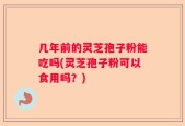 几年前的灵芝孢子粉能吃吗(灵芝孢子粉可以食用吗？)