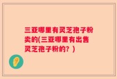 三亚哪里有灵芝孢子粉卖的(三亚哪里有出售灵芝孢子粉的？)