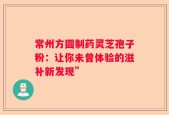 常州方圆制药灵芝孢子粉：让你未曾体验的滋补新发现”