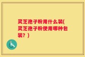 灵芝孢子粉用什么装(灵芝孢子粉使用哪种包装？)