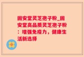 固安堂灵芝孢子粉_固安堂高品质灵芝孢子粉：增强免疫力，健康生活新选择