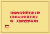 菇新和菇宝灵芝孢子粉(菇新与菇宝灵芝孢子粉：天然的营养补给)