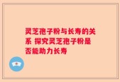 灵芝孢子粉与长寿的关系 探究灵芝孢子粉是否能助力长寿