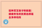 菇神灵芝孢子粉胶囊：健康养生的优质选择蕴含多种功效