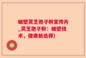 破壁灵芝孢子粉宣传片_灵芝孢子粉：破壁技术，健康新选择)