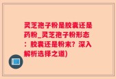 灵芝孢子粉是胶囊还是药粉_灵芝孢子粉形态：胶囊还是粉末？深入解析选择之道)