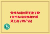 贵州农科院灵芝孢子粉(贵州农科院推出优质灵芝孢子粉产品)